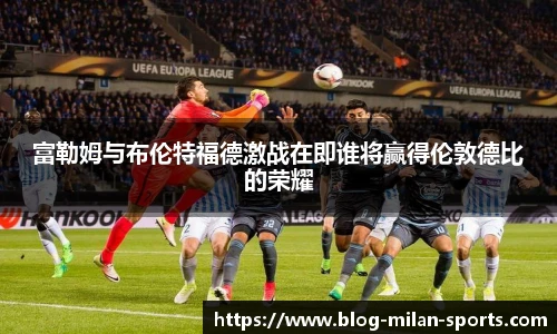 富勒姆与布伦特福德激战在即谁将赢得伦敦德比的荣耀