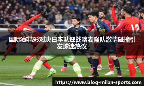 国际赛精彩对决日本队迎战喀麦隆队激情碰撞引发球迷热议